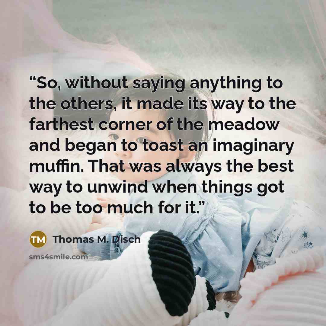 “So, without saying anything to the others, it made its way to the farthest corner of the meadow and began to toast an imaginary muffin. That was always the best way to unwind when things got to be too much for it.” quote by Thomas M. Disch