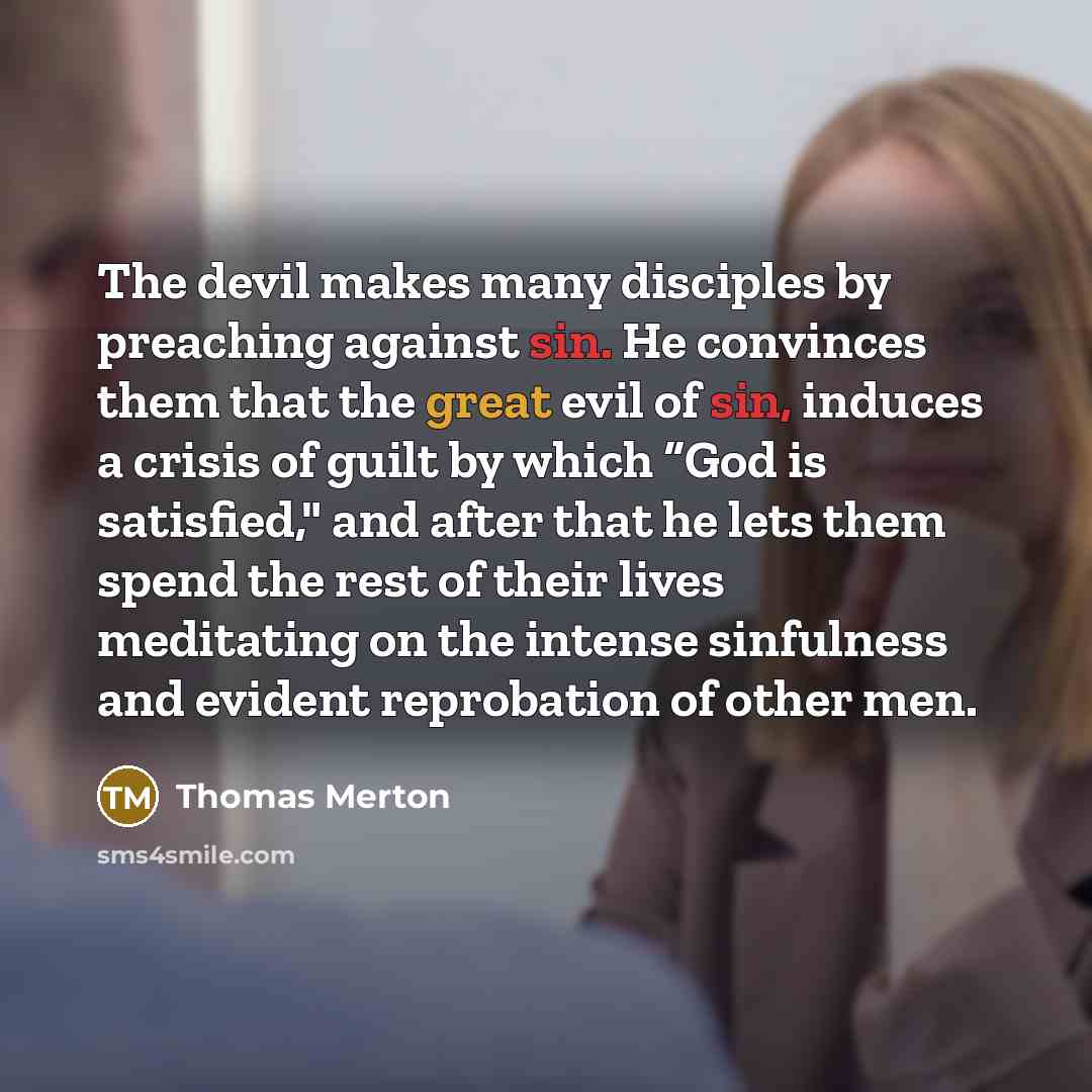“The devil makes many disciples by preaching against sin. He convinces them that the great evil of sin, induces a crisis of guilt by which “God is satisfied," and after that he lets them spend the rest of their lives meditating on the intense sinfulness and evident reprobation of other men.” quote by Thomas Merton