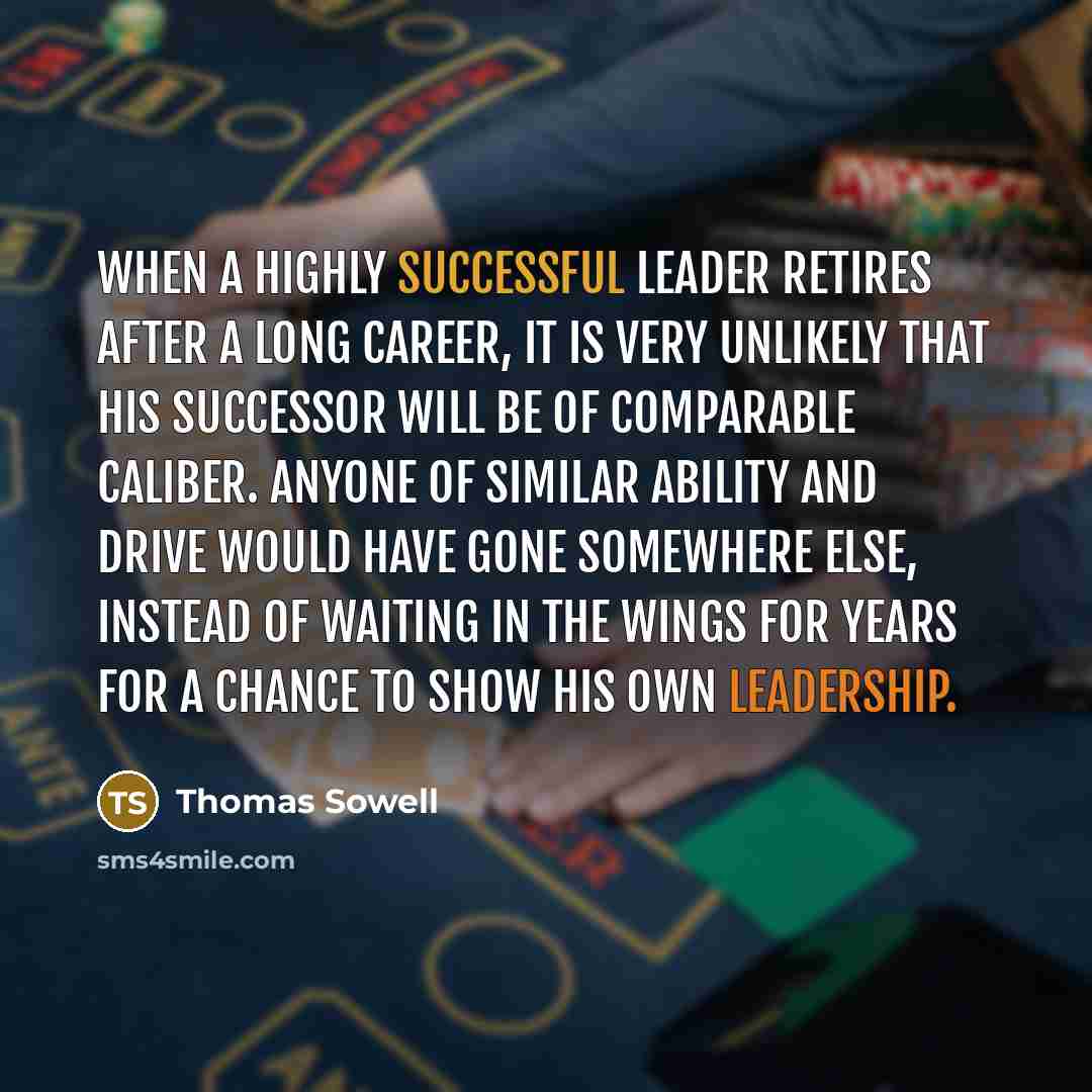 “When a highly successful leader retires after a long career, it is very unlikely that his successor will be of comparable caliber. Anyone of similar ability and drive would have gone somewhere else, instead of waiting in the wings for years for a chance to show his own leadership.” quote by Thomas Sowell