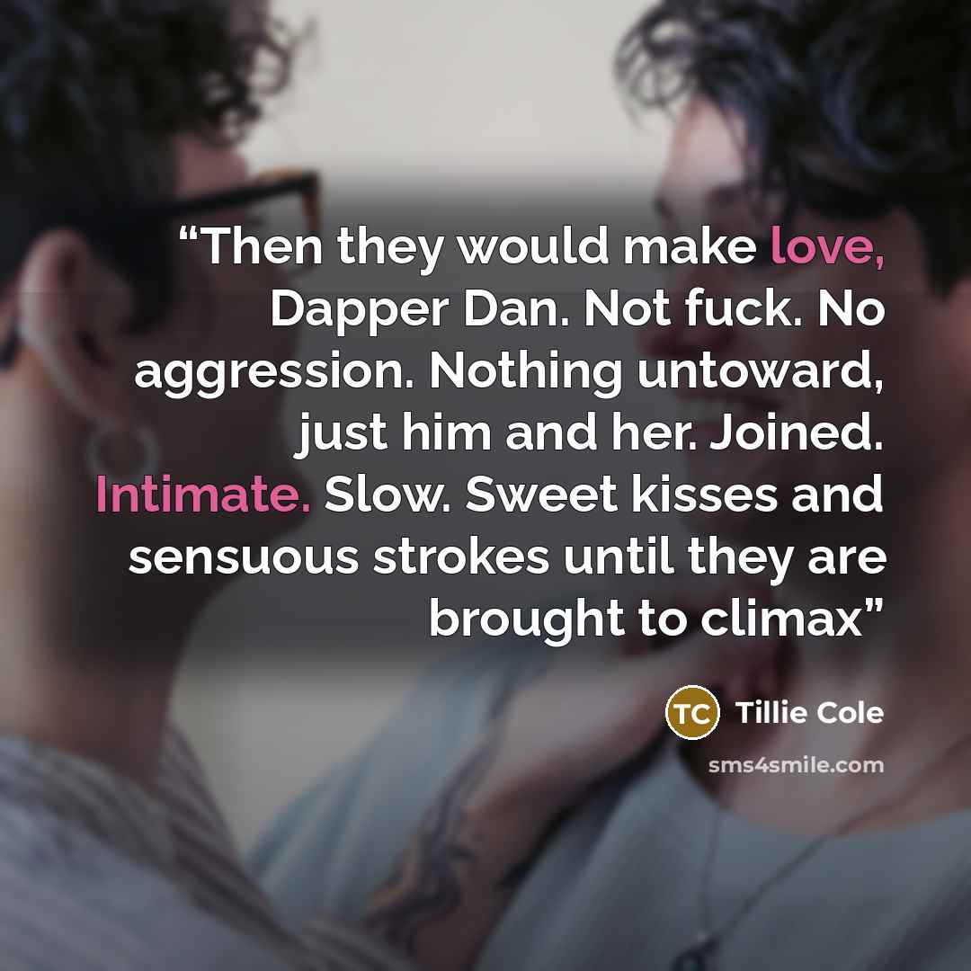 “Then they would make love, Dapper Dan. Not fuck. No aggression. Nothing untoward, just him and her. Joined. Intimate. Slow. Sweet kisses and sensuous strokes until they are brought to climax” quote by Tillie Cole