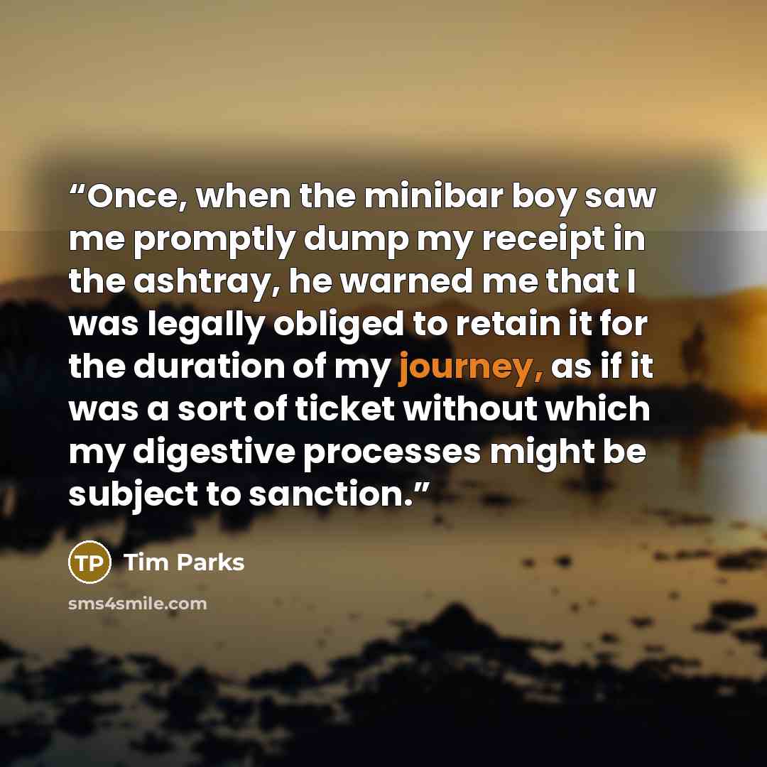 “Once, when the minibar boy saw me promptly dump my receipt in the ashtray, he warned me that I was legally obliged to retain it for the duration of my journey, as if it was a sort of ticket without which my digestive processes might be subject to sanction.” quote by Tim Parks