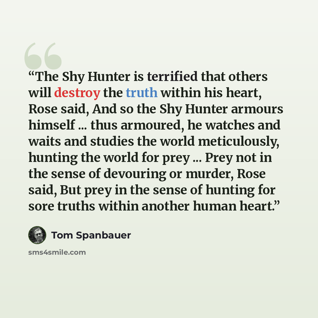 “The Shy Hunter is terrified that others will destroy the truth within his heart, Rose said, And so the Shy Hunter armours himself ... thus armoured, he watches and waits and studies the world meticulously, hunting the world for prey ... Prey not in the sense of devouring or murder, Rose said, But…” quote by Tom Spanbauer