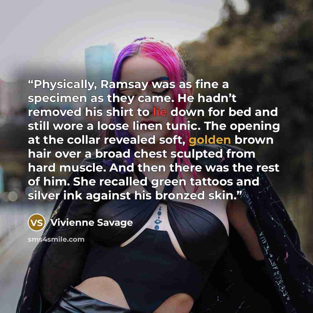 “Physically, Ramsay was as fine a specimen as they came. He hadn’t removed his shirt to lie down for bed and still wore a loose linen tunic. The opening at the collar revealed soft, golden brown hair over a broad chest sculpted from hard muscle. And then there was the rest of him. She recalled…” quote by Vivienne Savage