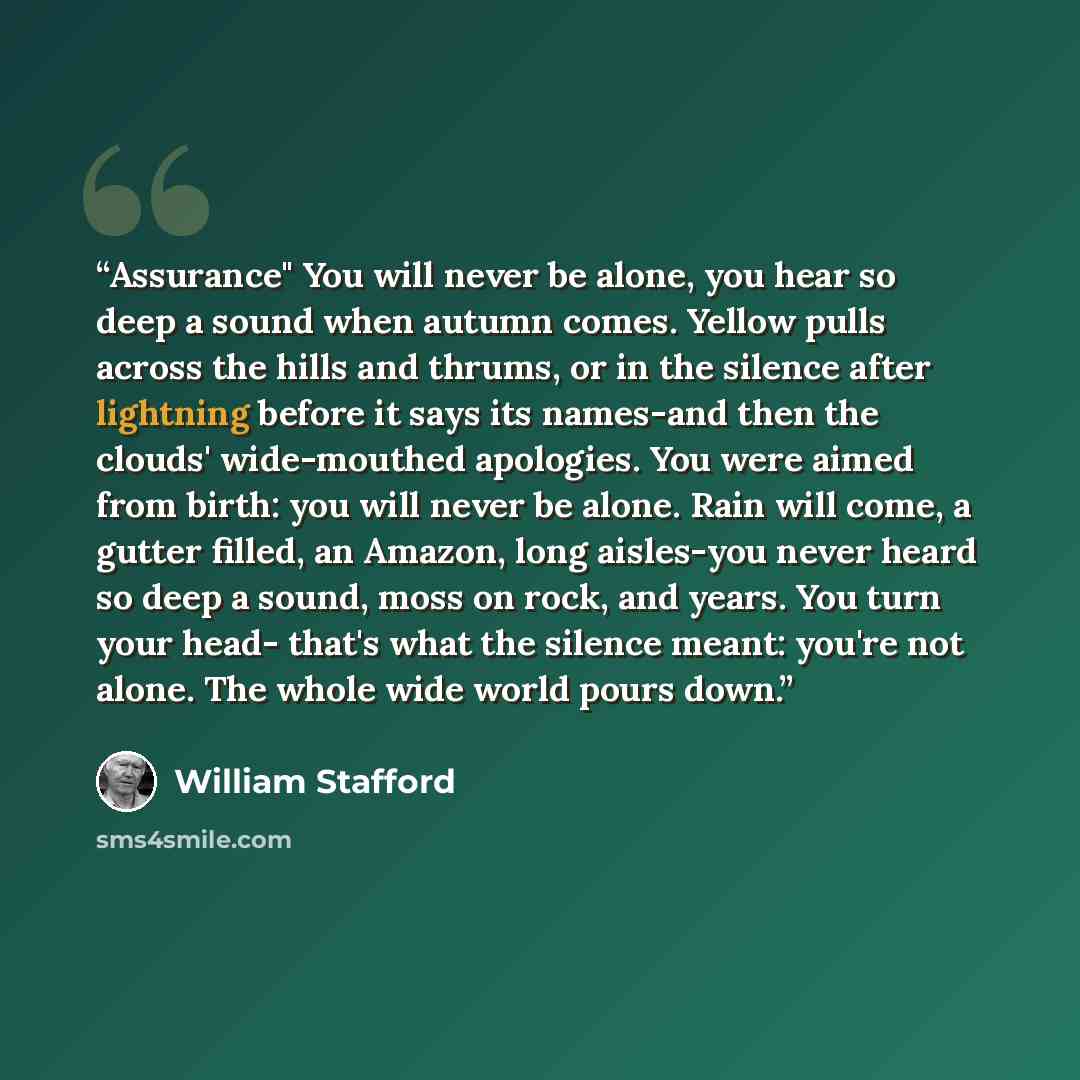 “Assurance" You will never be alone, you hear so deep a sound when autumn comes. Yellow pulls across the hills and thrums, or in the silence after lightning before it says its names-and then the clouds' wide-mouthed apologies. You were aimed from birth: you will never be alone. Rain will come, a…” quote by William Stafford
