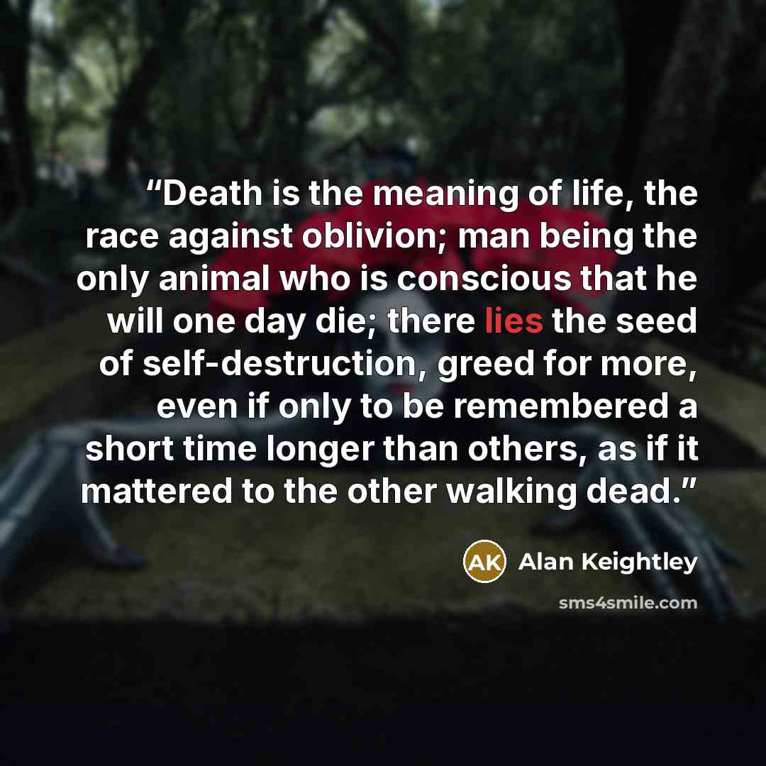 “Death is the meaning of life, the race against oblivion; man being the only animal who is conscious that he will one day die; there lies the seed of self-destruction, greed for more, even if only to be remembered a short time longer than others, as if it mattered to the other walking dead.” quote by Alan Keightley