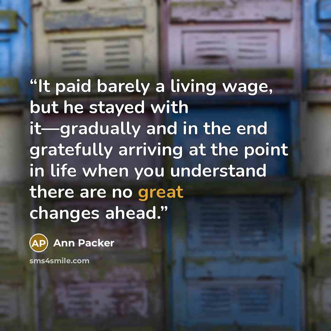 “It paid barely a living wage, but he stayed with it—gradually and in the end gratefully arriving at the point in life when you understand there are no great changes ahead.” quote by Ann Packer