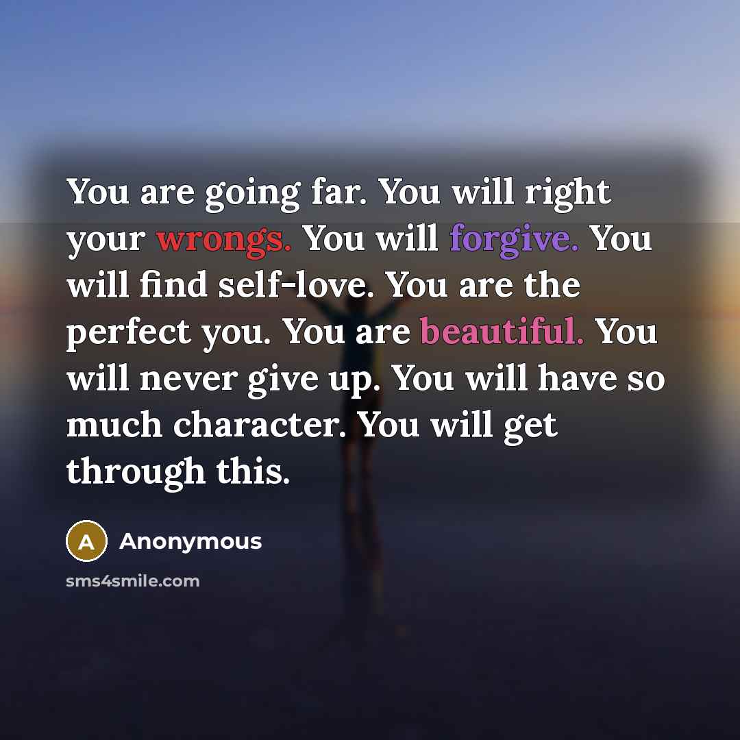 “You are going far. You will right your wrongs. You will forgive. You will find self-love. You are the perfect you. You are beautiful. You will never give up. You will have so much character. You will get through this.” quote by Anonymous