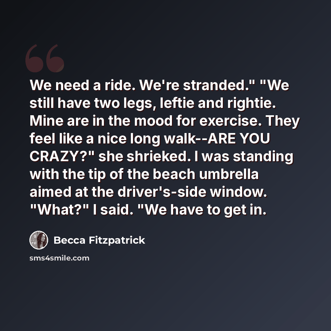 “We need a ride. We're stranded." "We still have two legs, leftie and rightie. Mine are in the mood for exercise. They feel like a nice long walk--ARE YOU CRAZY?" she shrieked. I was standing with the tip of the beach umbrella aimed at the driver's-side window. "What?" I said. "We have to get in.” quote by Becca Fitzpatrick