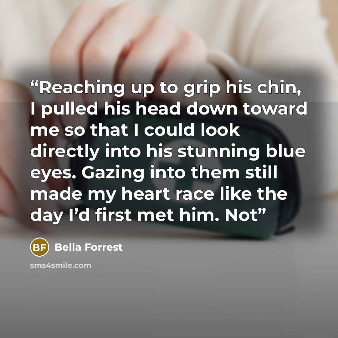 “Reaching up to grip his chin, I pulled his head down toward me so that I could look directly into his stunning blue eyes. Gazing into them still made my heart race like the day I’d first met him. Not” quote by Bella Forrest