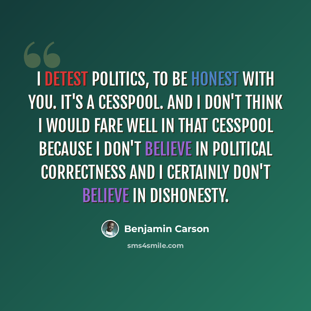 “I detest politics, to be honest with you. It's a cesspool. And I don't think I would fare well in that cesspool because I don't believe in political correctness and I certainly don't believe in dishonesty.” quote by Benjamin Carson