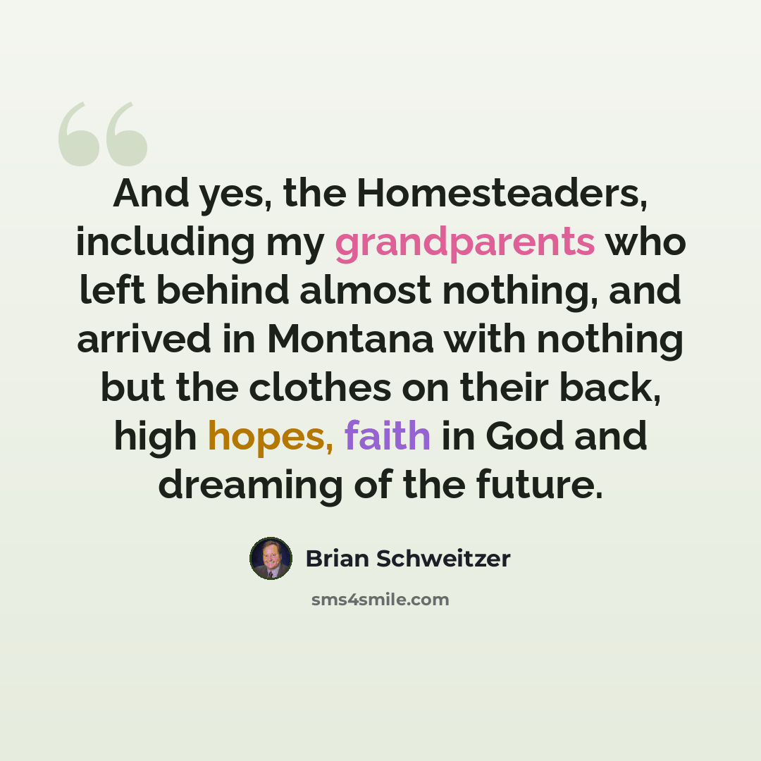 “And yes, the Homesteaders, including my grandparents who left behind almost nothing, and arrived in Montana with nothing but the clothes on their back, high hopes, faith in God and dreaming of the future.” quote by Brian Schweitzer