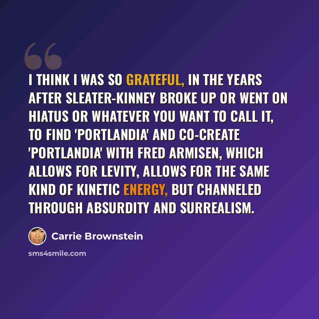 “I think I was so grateful, in the years after Sleater-Kinney broke up or went on hiatus or whatever you want to call it, to find 'Portlandia' and co-create 'Portlandia' with Fred Armisen, which allows for levity, allows for the same kind of kinetic energy, but channeled through absurdity and…” quote by Carrie Brownstein