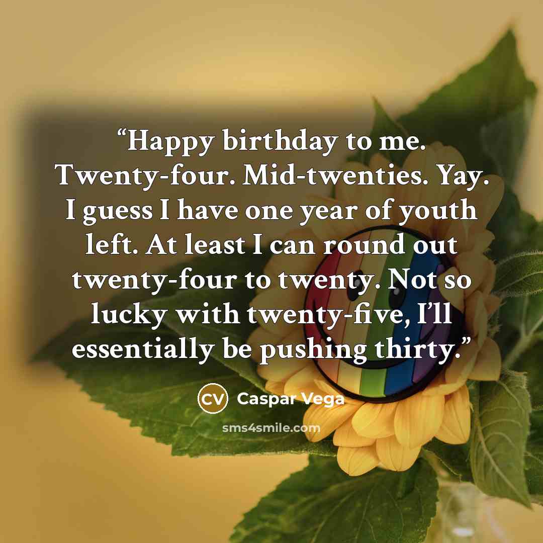 “Happy birthday to me. Twenty-four. Mid-twenties. Yay. I guess I have one year of youth left. At least I can round out twenty-four to twenty. Not so lucky with twenty-five, I’ll essentially be pushing thirty.” quote by Caspar Vega