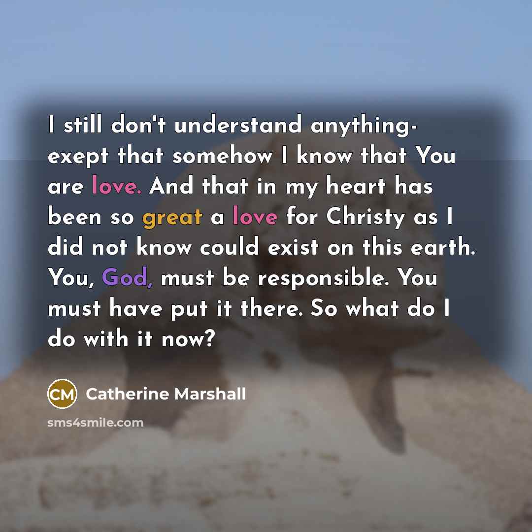 “I still don't understand anything- exept that somehow I know that You are love. And that in my heart has been so great a love for Christy as I did not know could exist on this earth. You, God, must be responsible. You must have put it there. So what do I do with it now?” quote by Catherine Marshall