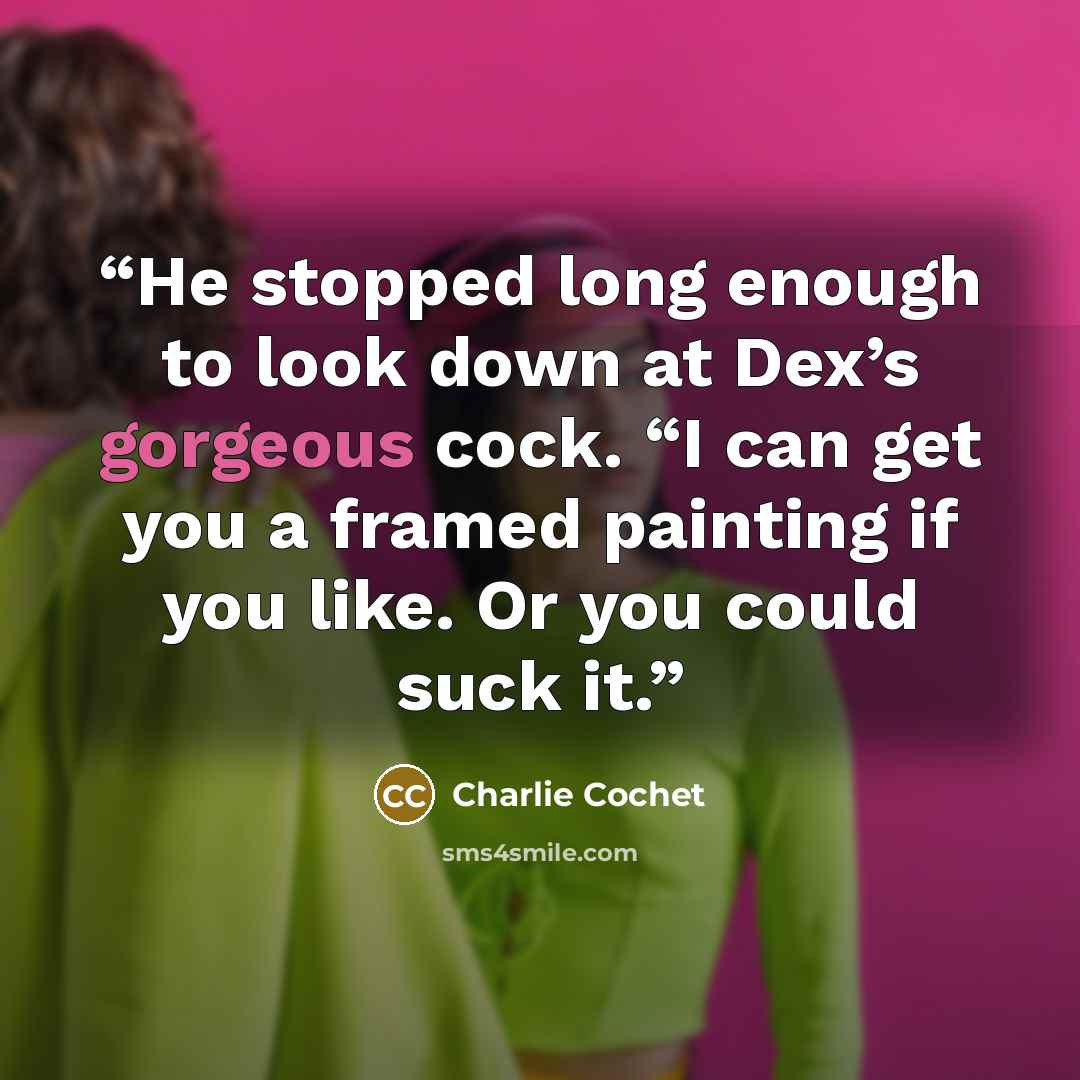 “He stopped long enough to look down at Dex’s gorgeous cock. “I can get you a framed painting if you like. Or you could suck it.” quote by Charlie Cochet