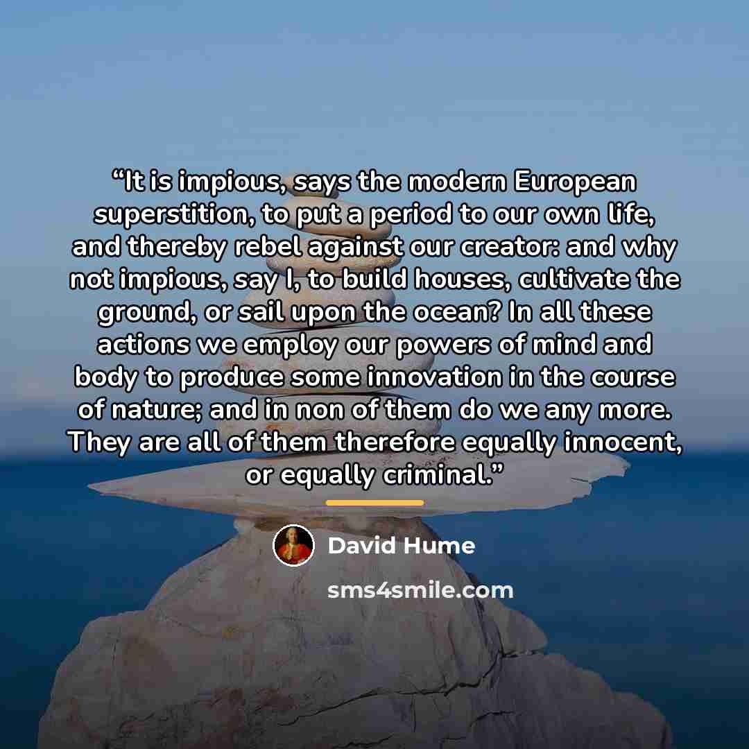 “It is impious, says the modern European superstition, to put a period to our own life, and thereby rebel against our creator: and why not impious, say I, to build houses, cultivate the ground, or sail upon the ocean? In all these actions we employ our powers of mind and body to produce some…” quote by David Hume