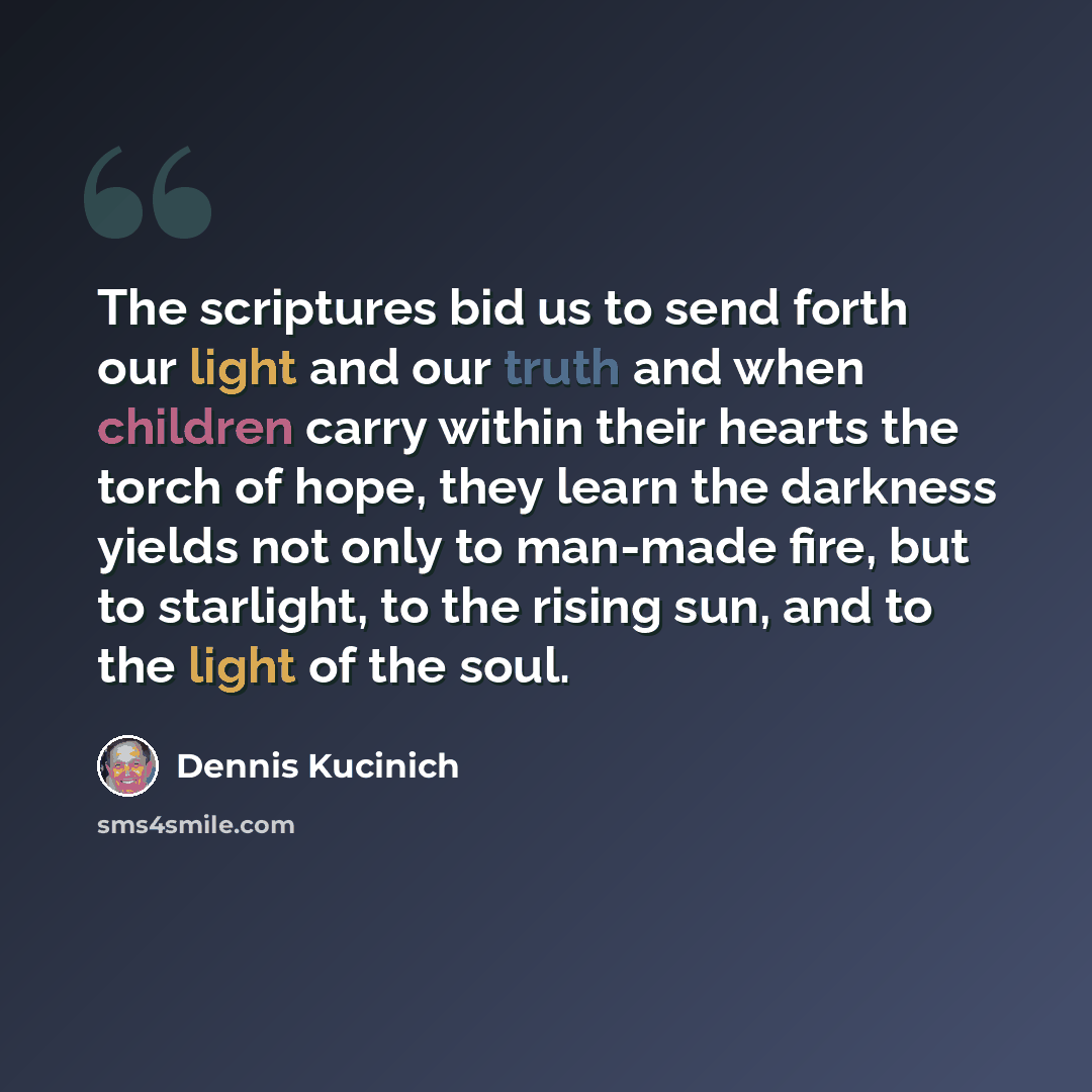 “The scriptures bid us to send forth our light and our truth and when children carry within their hearts the torch of hope, they learn the darkness yields not only to man-made fire, but to starlight, to the rising sun, and to the light of the soul.” quote by Dennis Kucinich