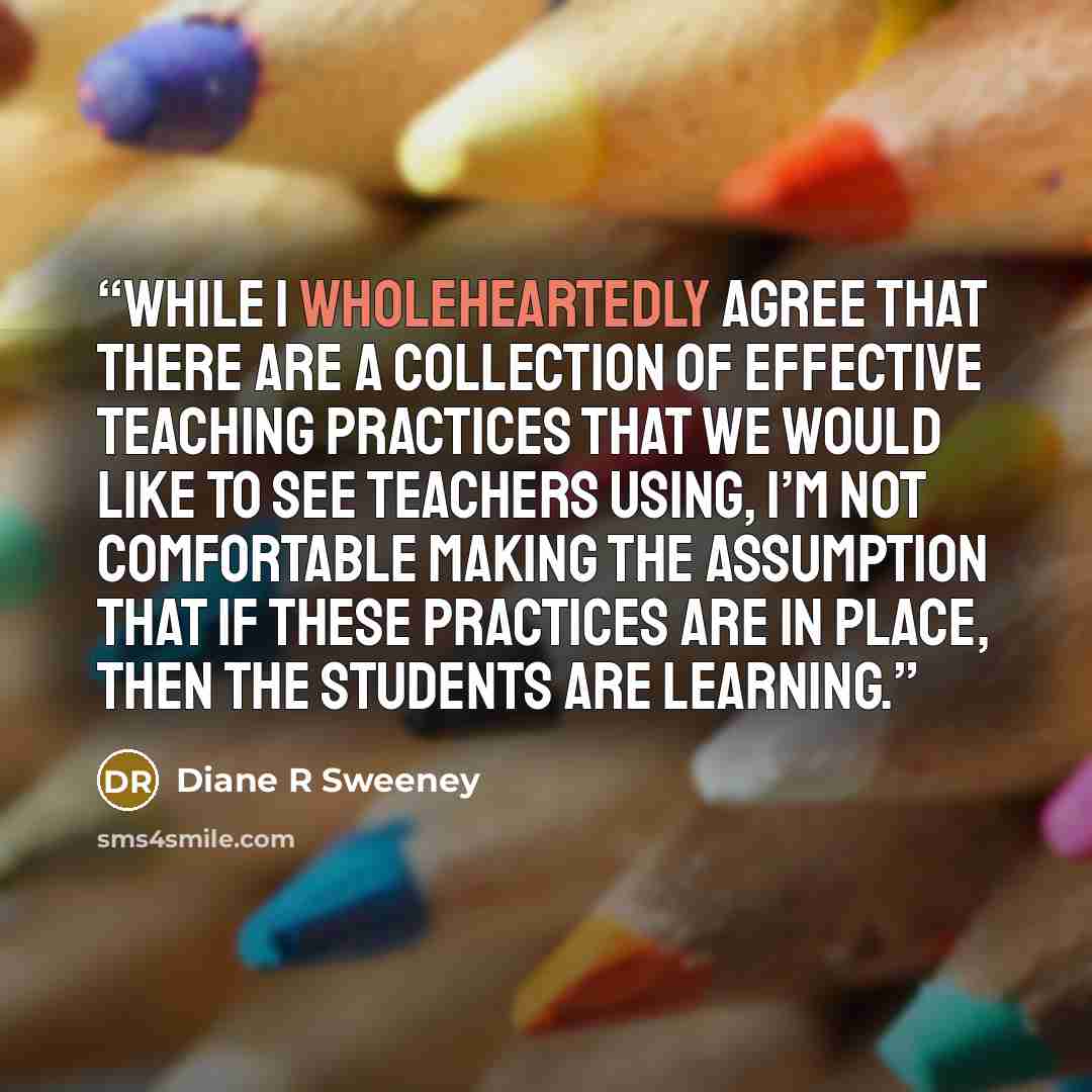 “While I wholeheartedly agree that there are a collection of effective teaching practices that we would like to see teachers using, I’m not comfortable making the assumption that if these practices are in place, then the students are learning.” quote by Diane R Sweeney
