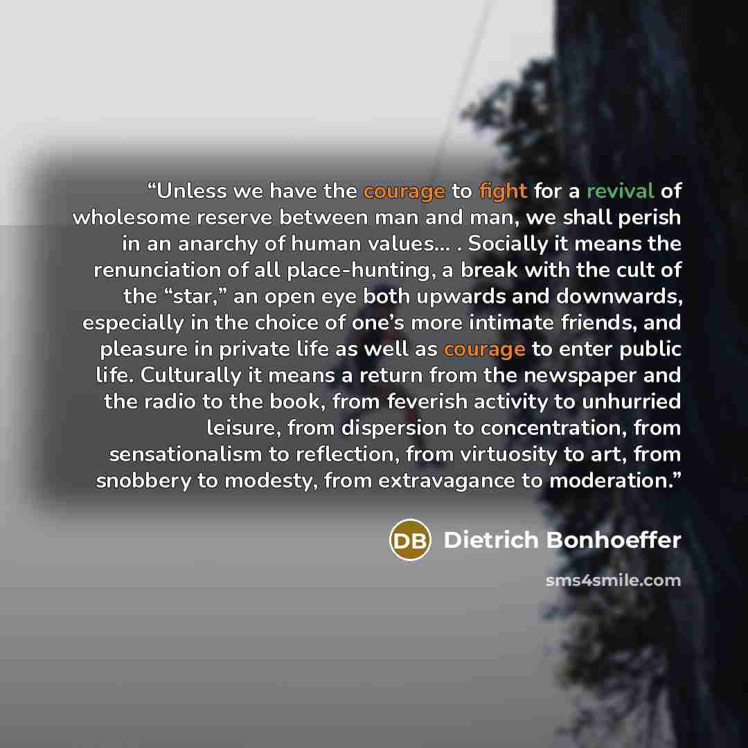 “Unless we have the courage to fight for a revival of wholesome reserve between man and man, we shall perish in an anarchy of human values… . Socially it means the renunciation of all place-hunting, a break with the cult of the “star,” an open eye both upwards and downwards, especially in the…” quote by Dietrich Bonhoeffer