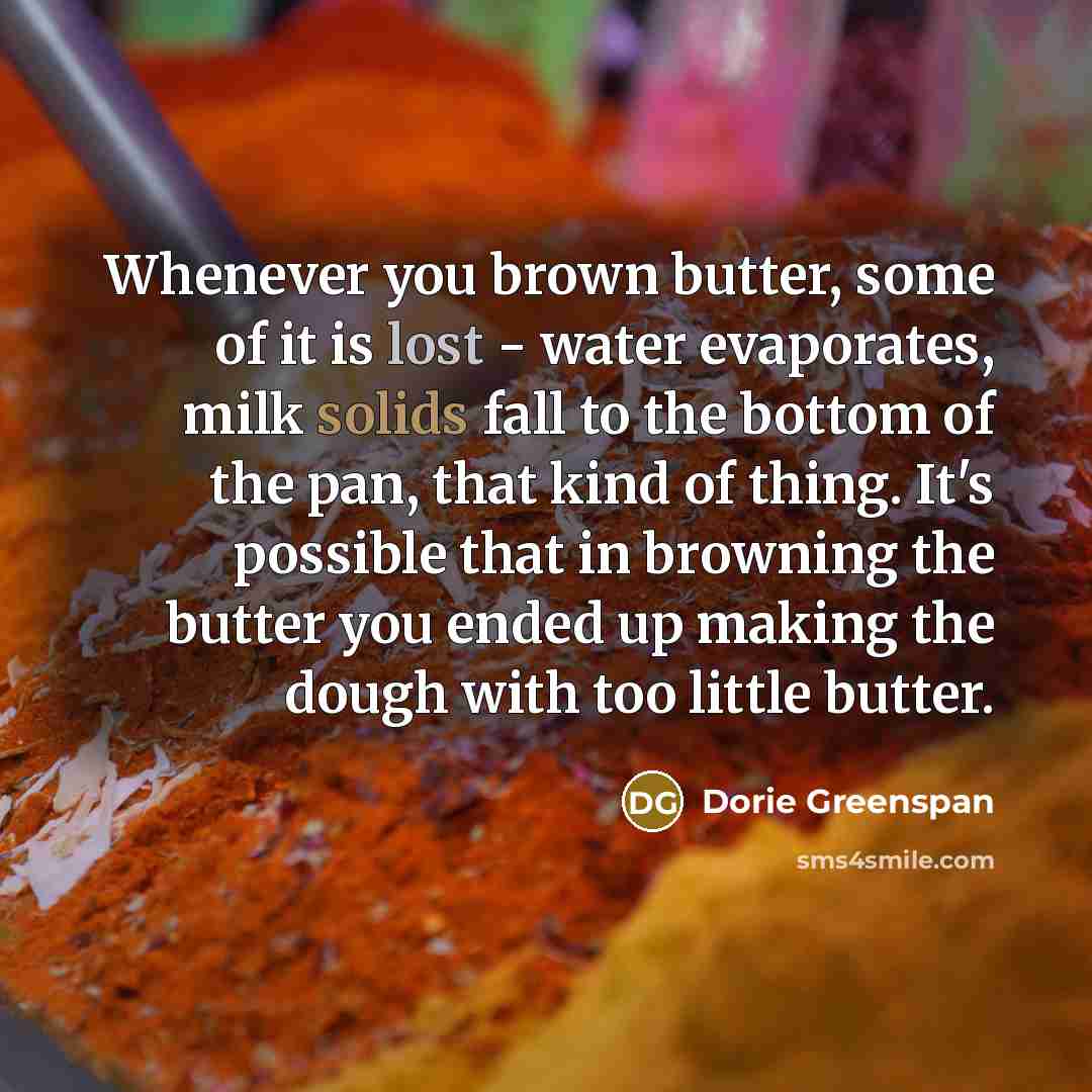 “Whenever you brown butter, some of it is lost - water evaporates, milk solids fall to the bottom of the pan, that kind of thing. It's possible that in browning the butter you ended up making the dough with too little butter.” quote by Dorie Greenspan