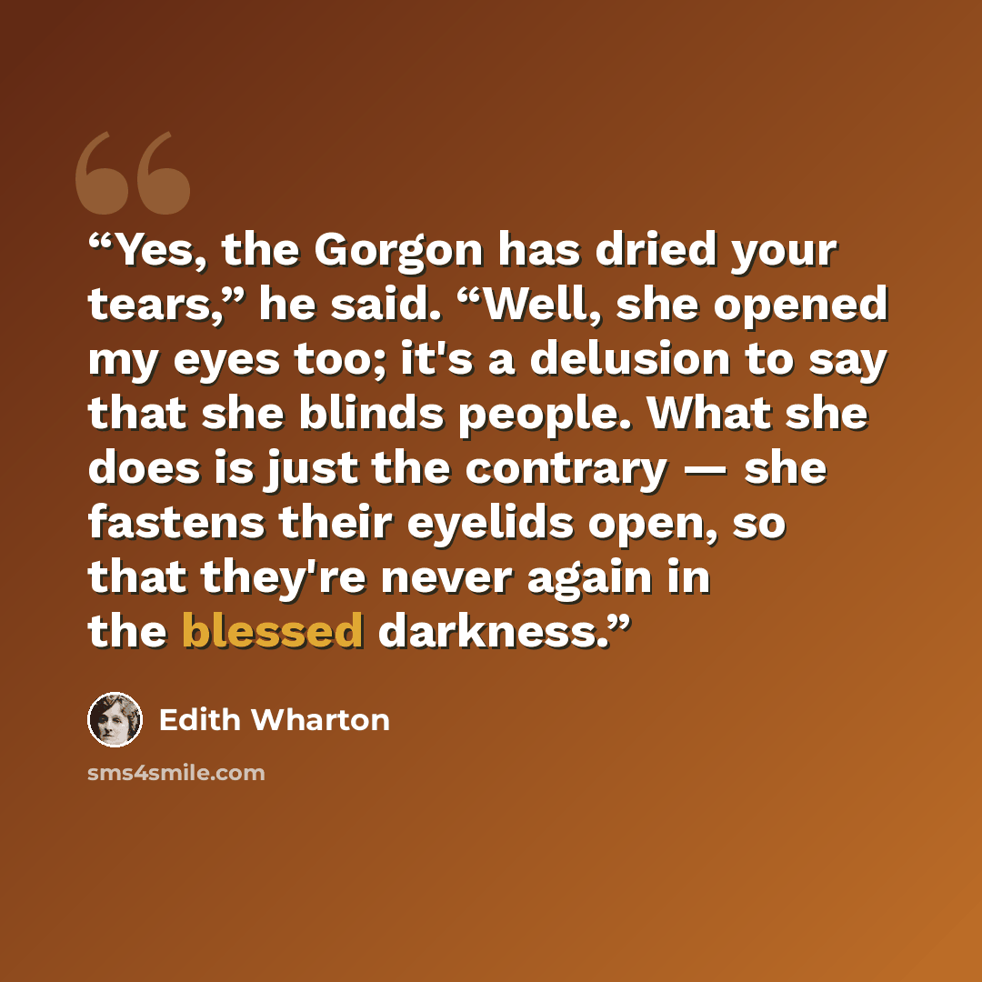 “Yes, the Gorgon has dried your tears,” he said. “Well, she opened my eyes too; it's a delusion to say that she blinds people. What she does is just the contrary — she fastens their eyelids open, so that they're never again in the blessed darkness.” quote by Edith Wharton