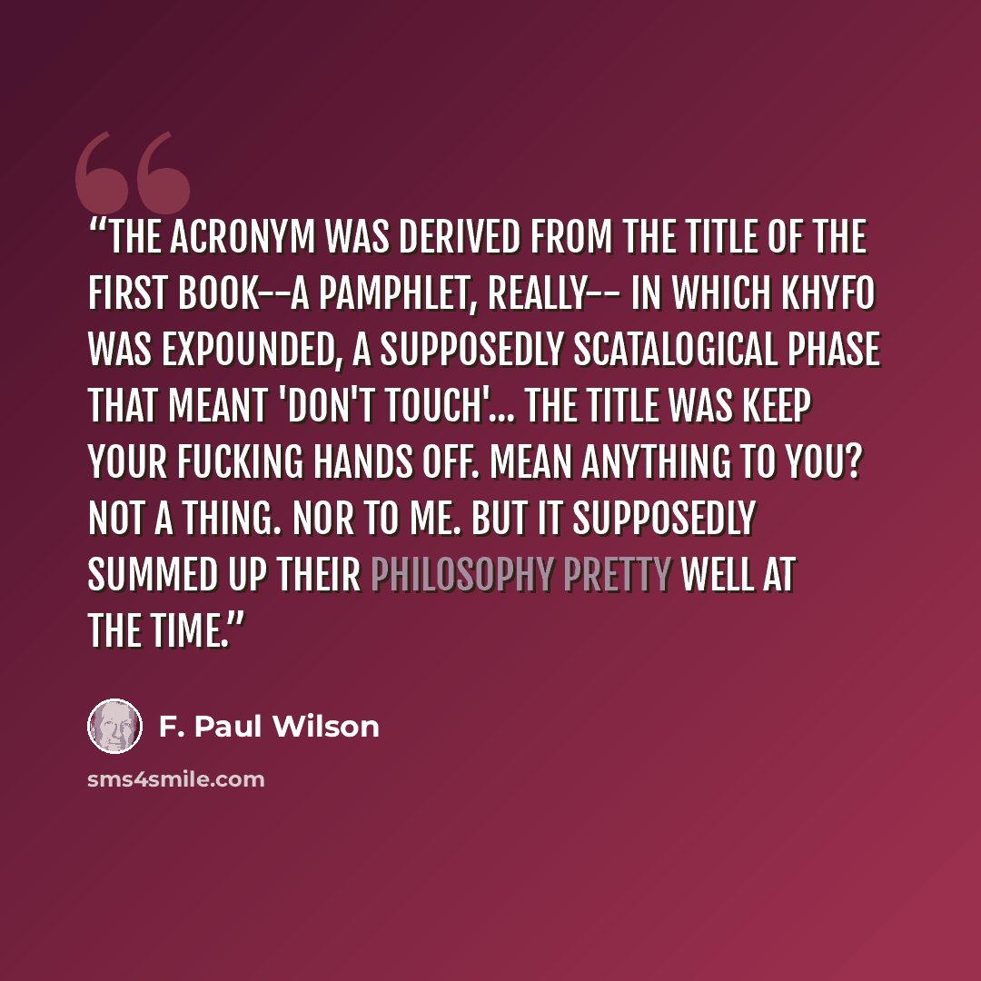 “The acronym was derived from the title of the first book--a pamphlet, really-- in which Khyfo was expounded, a supposedly scatalogical phase that meant 'Don't Touch'... The title was Keep Your Fucking Hands Off. Mean anything to you? Not a thing. Nor to me. But it supposedly summed up their…” quote by F. Paul Wilson