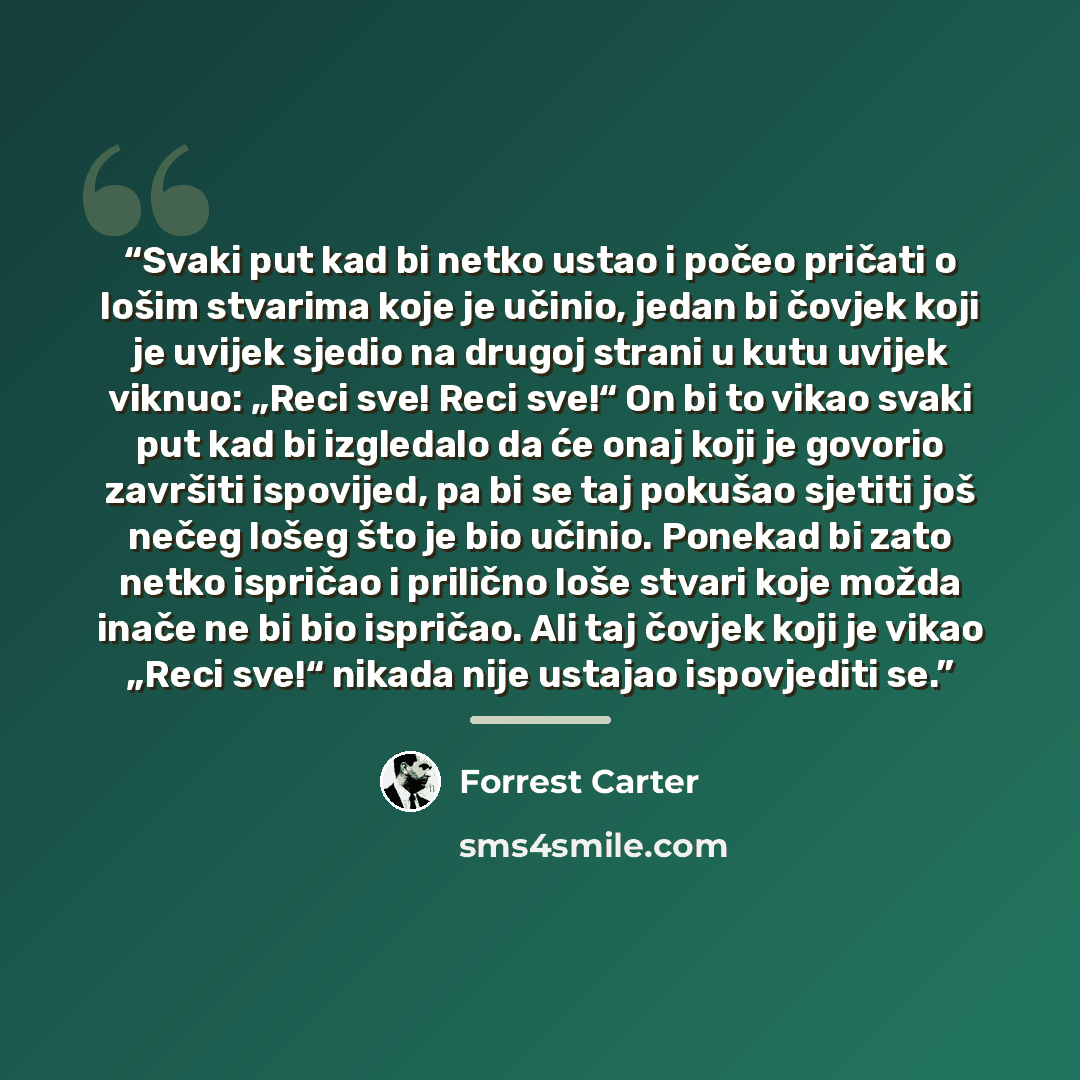 “Svaki put kad bi netko ustao i počeo pričati o lošim stvarima koje je učinio, jedan bi čovjek koji je uvijek sjedio na drugoj strani u kutu uvijek viknuo: „Reci sve! Reci sve!“ On bi to vikao svaki put kad bi izgledalo da će onaj koji je govorio završiti ispovijed, pa bi se taj pokušao sjetiti još…” quote by Forrest Carter