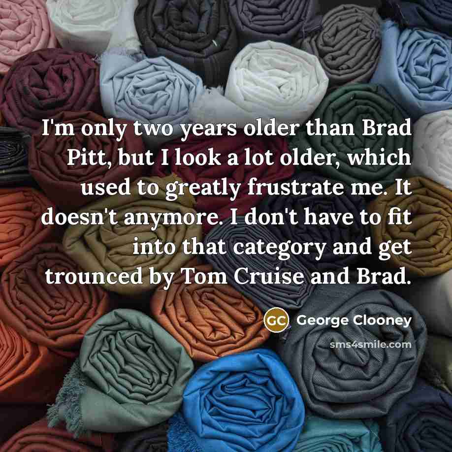 “I'm only two years older than Brad Pitt, but I look a lot older, which used to greatly frustrate me. It doesn't anymore. I don't have to fit into that category and get trounced by Tom Cruise and Brad.” quote by George Clooney