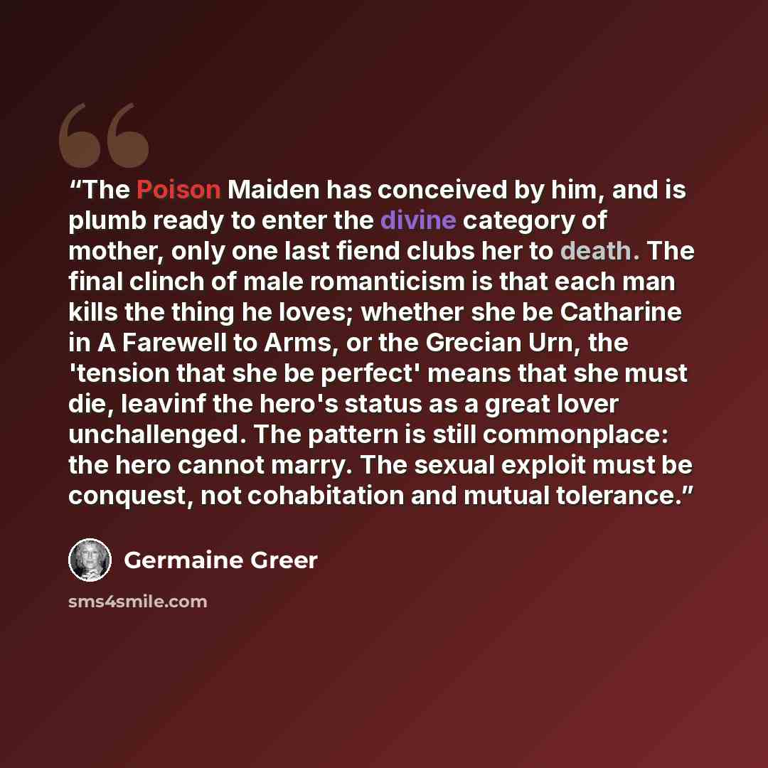 “The Poison Maiden has conceived by him, and is plumb ready to enter the divine category of mother, only one last fiend clubs her to death. The final clinch of male romanticism is that each man kills the thing he loves; whether she be Catharine in A Farewell to Arms, or the Grecian Urn, the…” quote by Germaine Greer