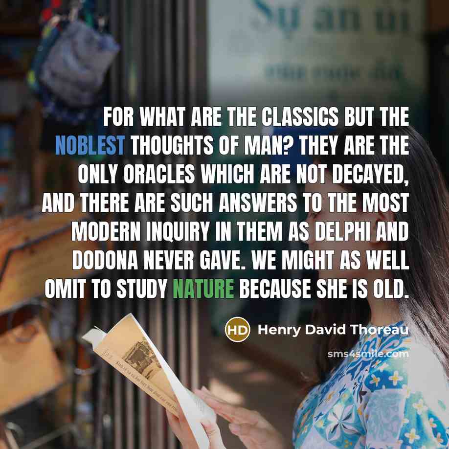 “For what are the classics but the noblest thoughts of man? They are the only oracles which are not decayed, and there are such answers to the most modern inquiry in them as Delphi and Dodona never gave. We might as well omit to study Nature because she is old.” quote by Henry David Thoreau