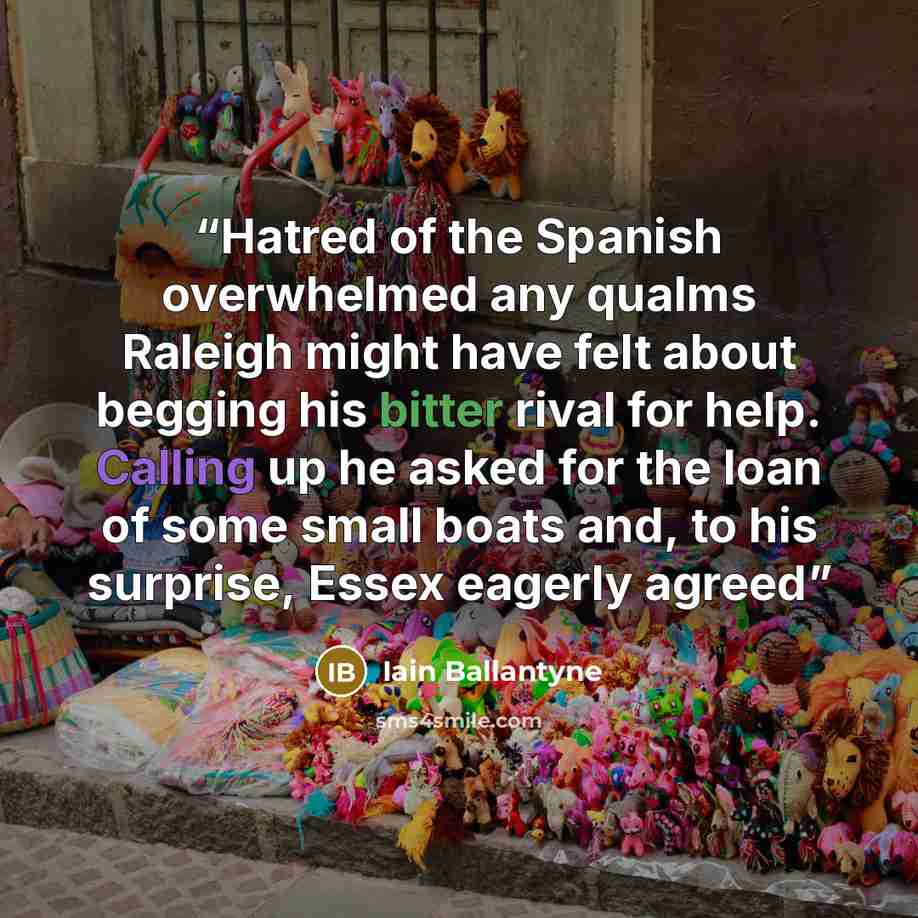 “Hatred of the Spanish overwhelmed any qualms Raleigh might have felt about begging his bitter rival for help. Calling up he asked for the loan of some small boats and, to his surprise, Essex eagerly agreed” quote by Iain Ballantyne