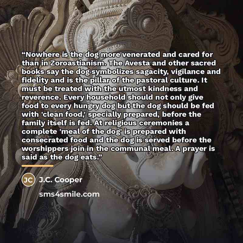 “Nowhere is the dog more venerated and cared for than in Zoroastianism. The Avesta and other sacred books say the dog symbolizes sagacity, vigilance and fidelity and is the pillar of the pastoral culture. It must be treated with the utmost kindness and reverence. Every household should not only…” quote by Anonymous