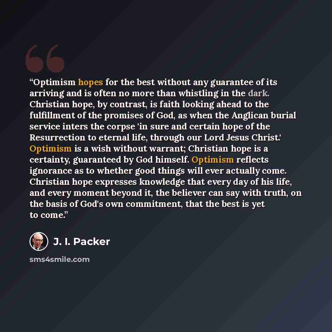 “Optimism hopes for the best without any guarantee of its arriving and is often no more than whistling in the dark. Christian hope, by contrast, is faith looking ahead to the fulfillment of the promises of God, as when the Anglican burial service inters the corpse 'in sure and certain hope of the…” quote by J. I. Packer