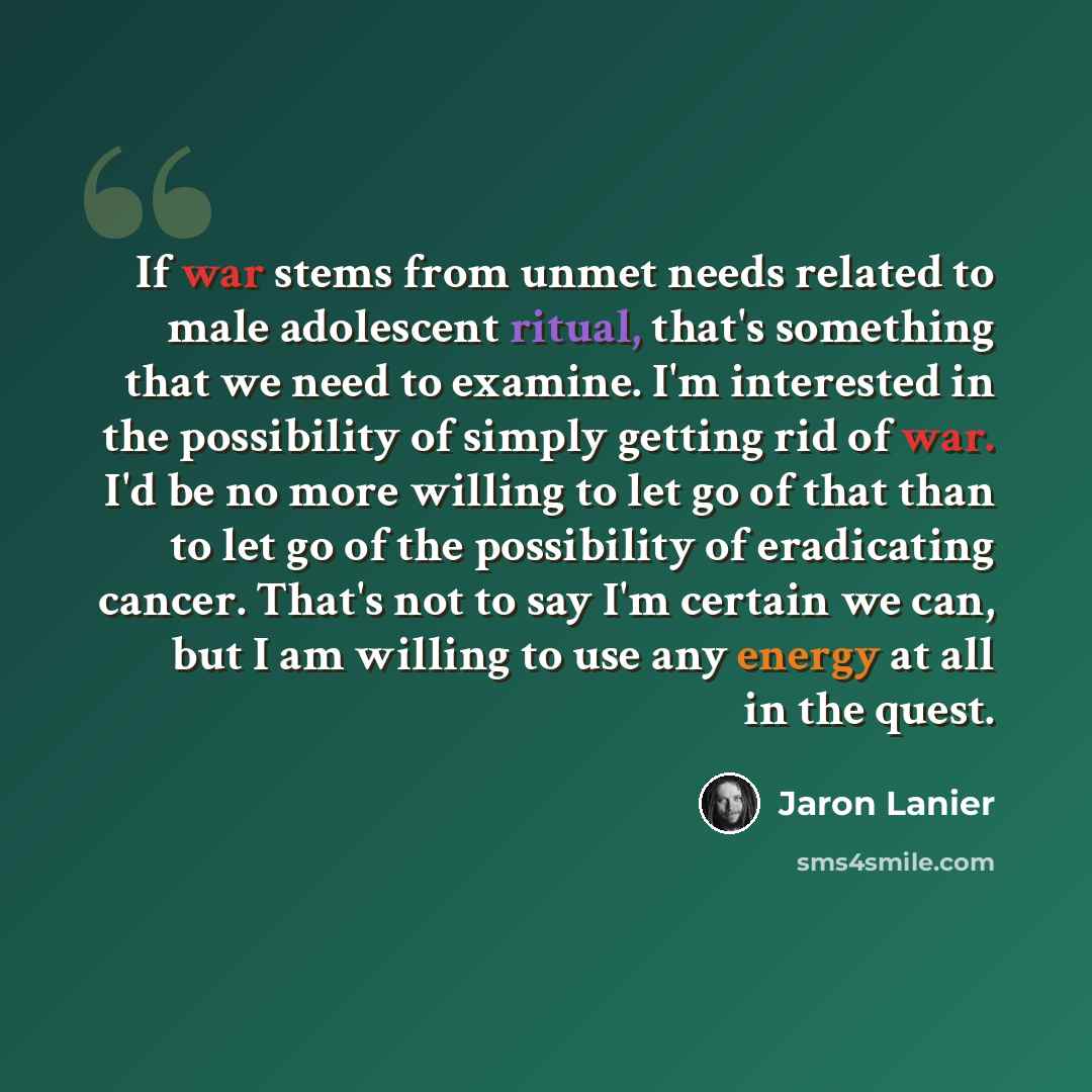 “If war stems from unmet needs related to male adolescent ritual, that's something that we need to examine. I'm interested in the possibility of simply getting rid of war. I'd be no more willing to let go of that than to let go of the possibility of eradicating cancer. That's not to say I'm certain…” quote by Jaron Lanier