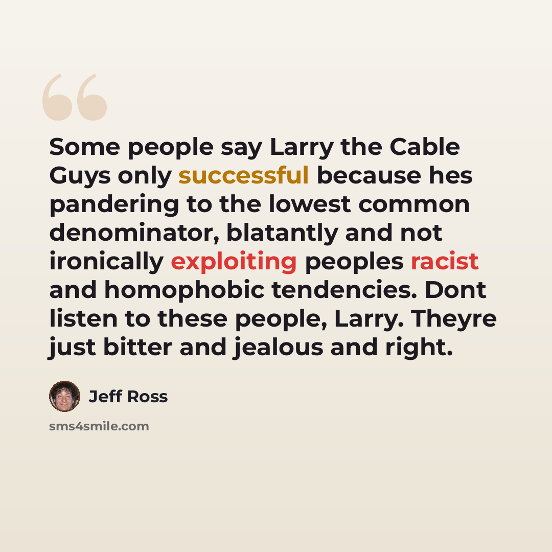 “Some people say Larry the Cable Guys only successful because hes pandering to the lowest common denominator, blatantly and not ironically exploiting peoples racist and homophobic tendencies. Dont listen to these people, Larry. Theyre just bitter and jealous and right.” quote by Jeff Ross