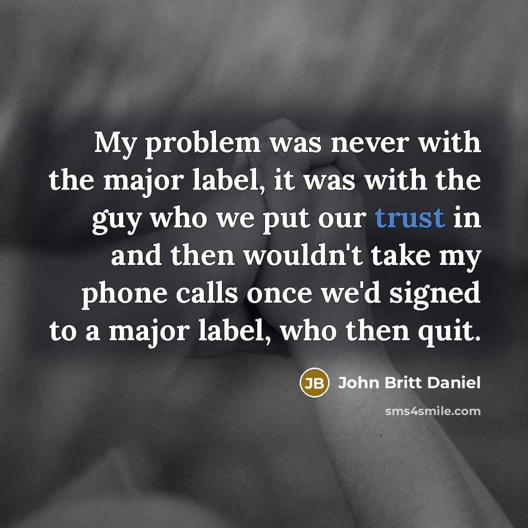 “My problem was never with the major label, it was with the guy who we put our trust in and then wouldn't take my phone calls once we'd signed to a major label, who then quit.” quote by John Britt Daniel