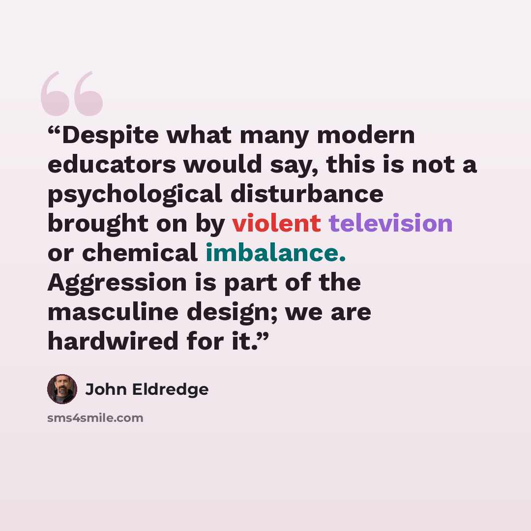 “Despite what many modern educators would say, this is not a psychological disturbance brought on by violent television or chemical imbalance. Aggression is part of the masculine design; we are hardwired for it.” quote by John Eldredge