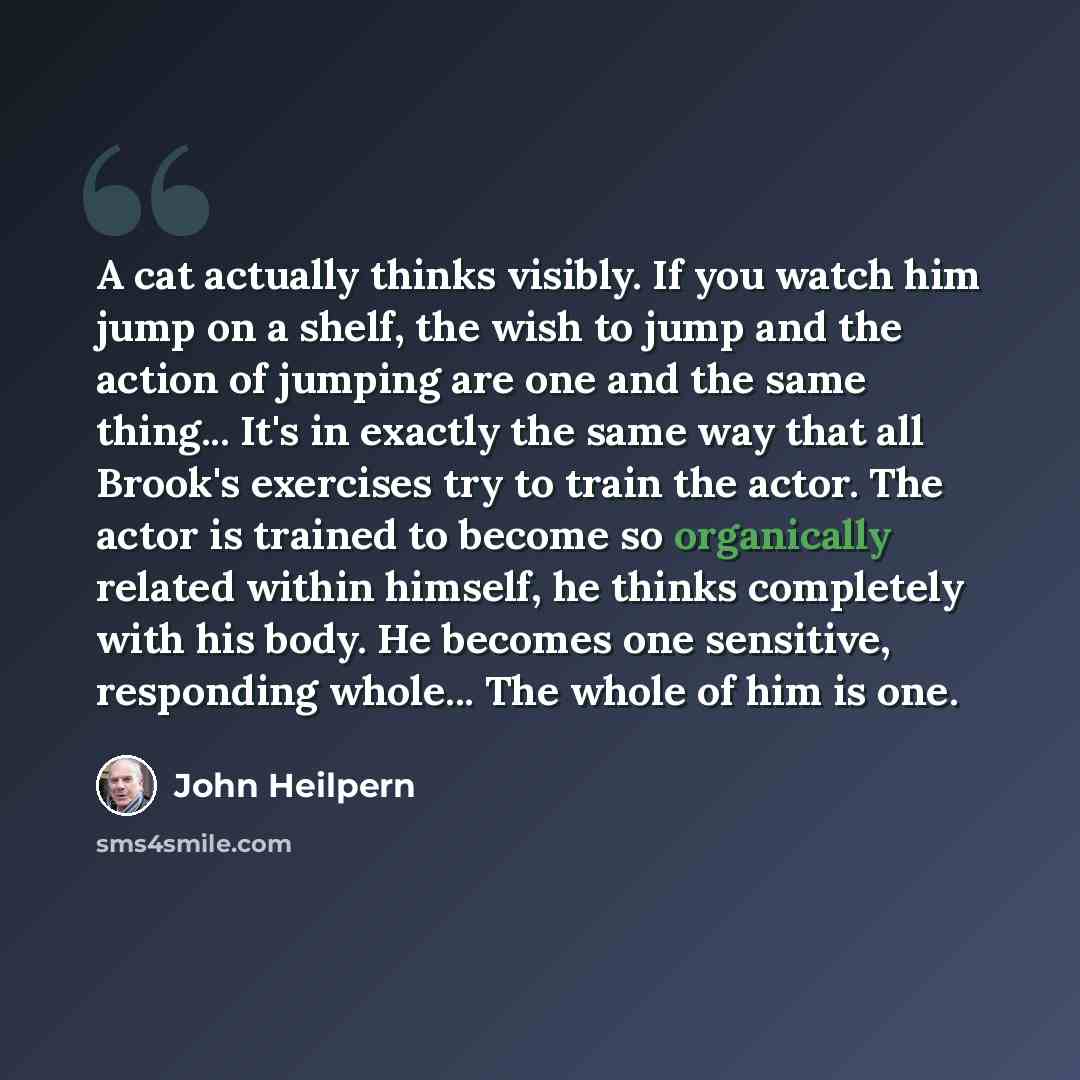 “A cat actually thinks visibly. If you watch him jump on a shelf, the wish to jump and the action of jumping are one and the same thing... It's in exactly the same way that all Brook's exercises try to train the actor. The actor is trained to become so organically related within himself, he thinks…” quote by John Heilpern