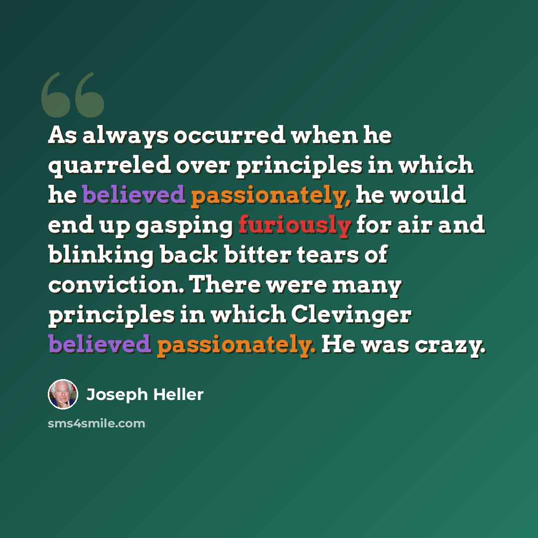 “As always occurred when he quarreled over principles in which he believed passionately, he would end up gasping furiously for air and blinking back bitter tears of conviction. There were many principles in which Clevinger believed passionately. He was crazy.” quote by Joseph Heller