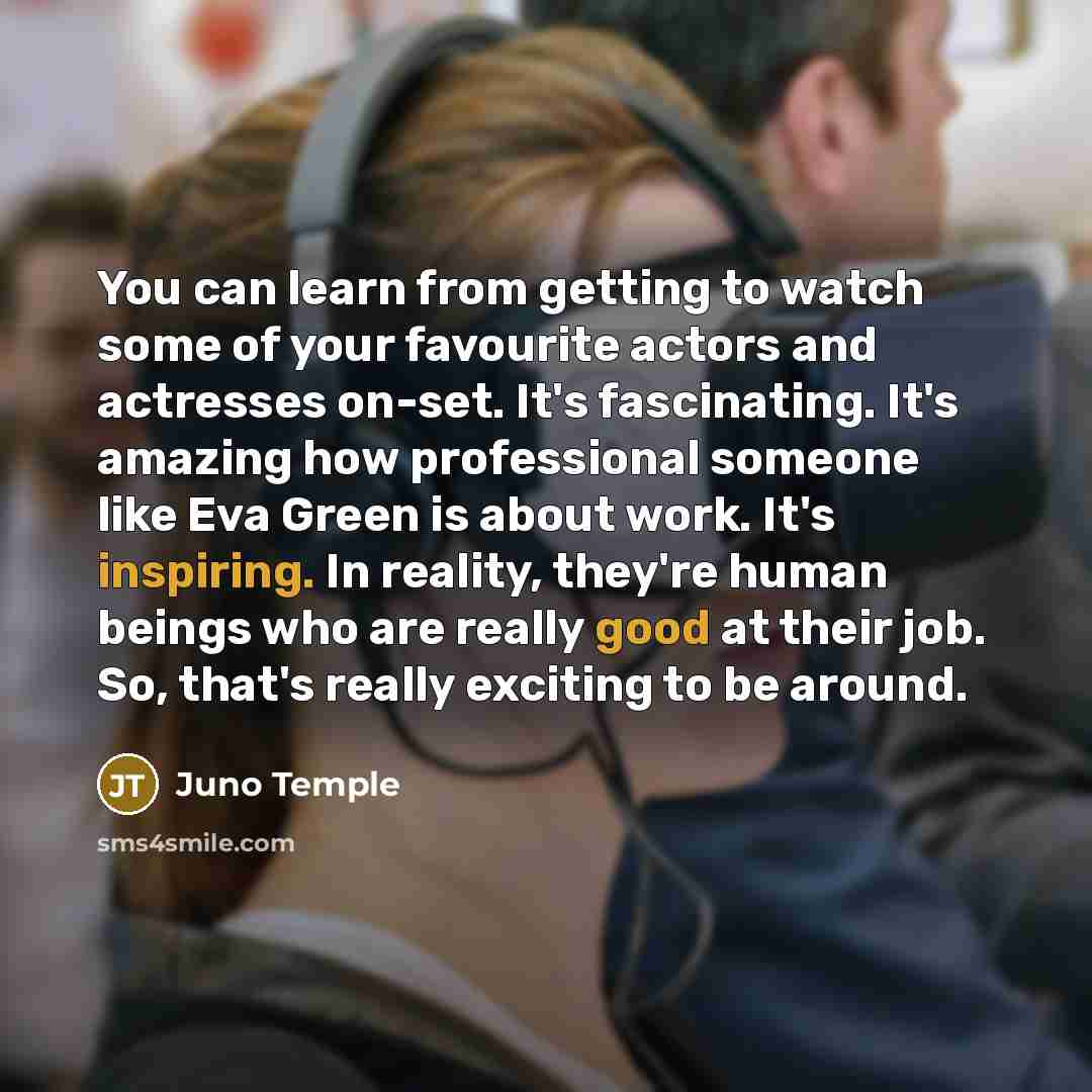 “You can learn from getting to watch some of your favourite actors and actresses on-set. It's fascinating. It's amazing how professional someone like Eva Green is about work. It's inspiring. In reality, they're human beings who are really good at their job. So, that's really exciting to be around.” quote by Juno Temple