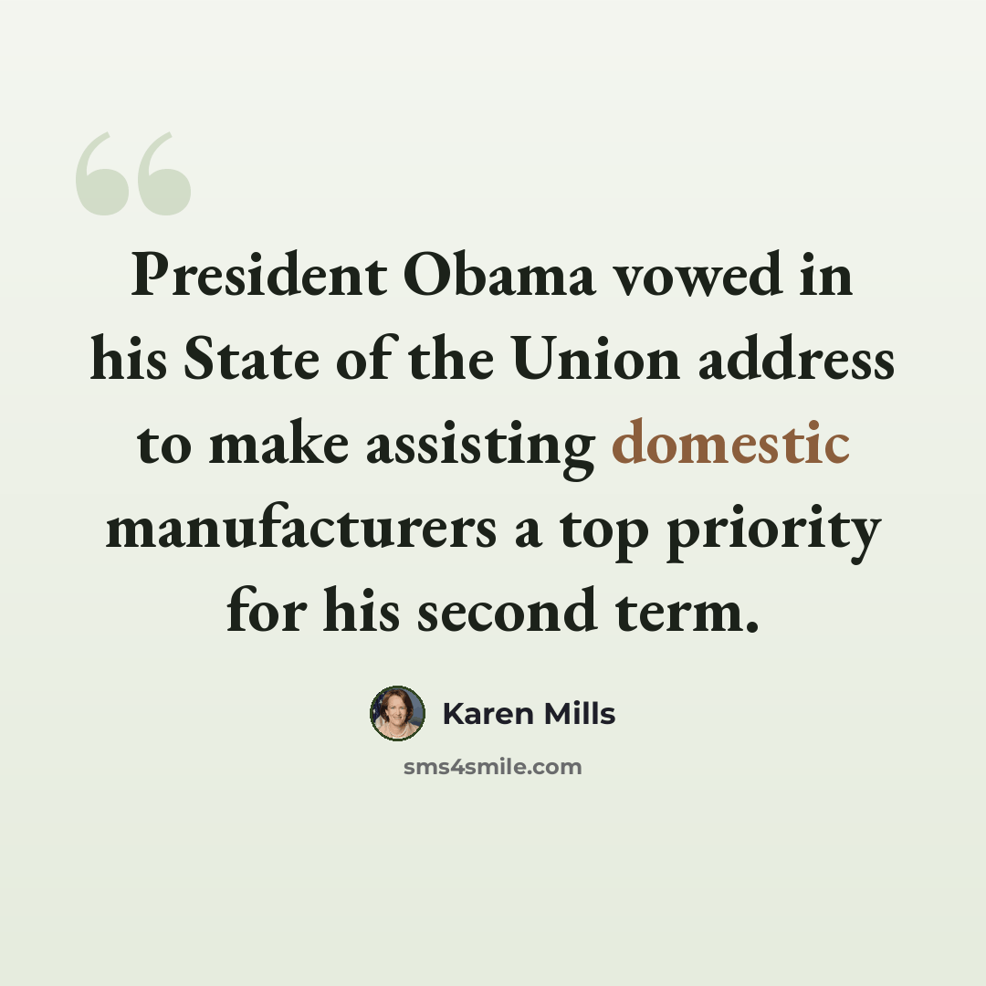 “President Obama vowed in his State of the Union address to make assisting domestic manufacturers a top priority for his second term.” quote by Karen Mills