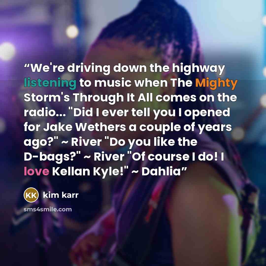 “We're driving down the highway listening to music when The Mighty Storm's Through It All comes on the radio... "Did I ever tell you I opened for Jake Wethers a couple of years ago?" ~ River "Do you like the D-bags?" ~ River "Of course I do! I love Kellan Kyle!" ~ Dahlia” quote by Kim Karr