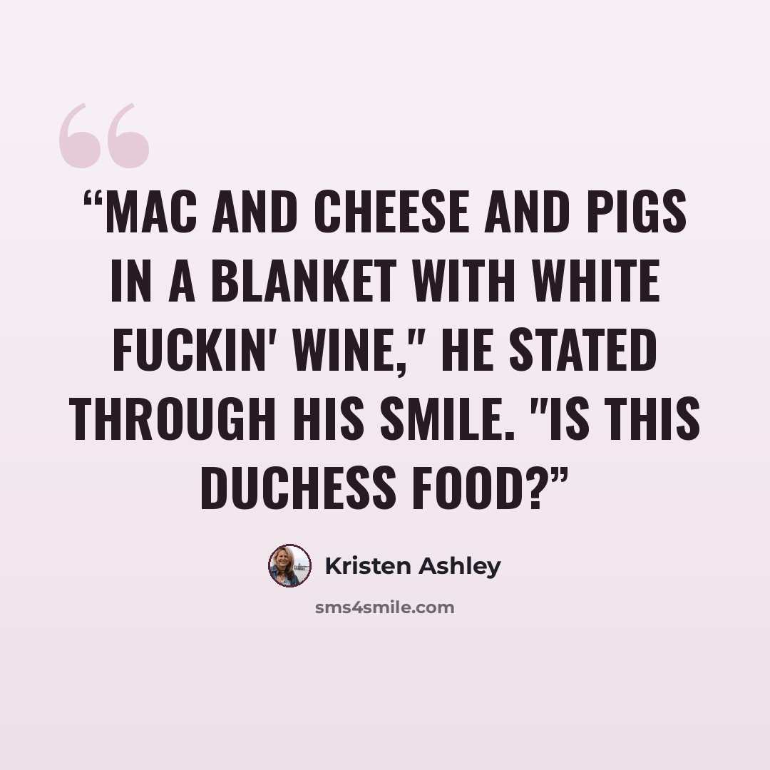 “Mac and cheese and pigs in a blanket with white fuckin' wine," he stated through his smile. "Is this duchess food?” quote by Kristen Ashley