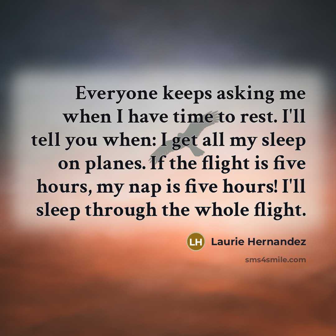“Everyone keeps asking me when I have time to rest. I'll tell you when: I get all my sleep on planes. If the flight is five hours, my nap is five hours! I'll sleep through the whole flight.” quote by Laurie Hernandez