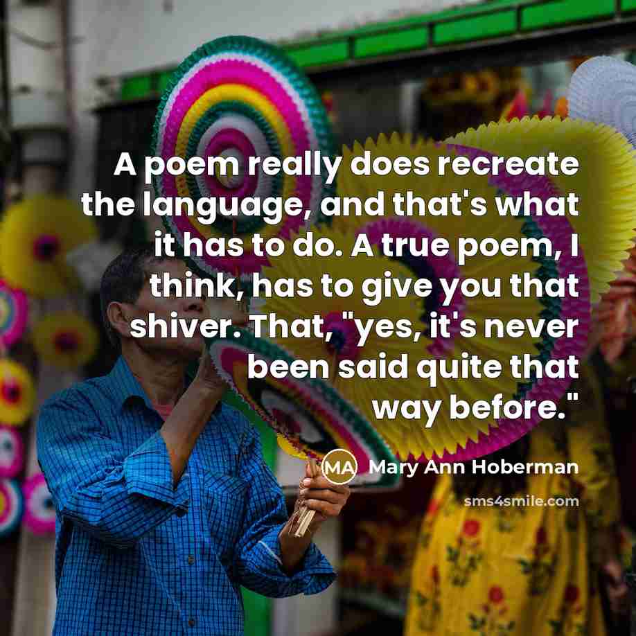 “A poem really does recreate the language, and that's what it has to do. A true poem, I think, has to give you that shiver. That, "yes, it's never been said quite that way before."” quote by Mary Ann Hoberman