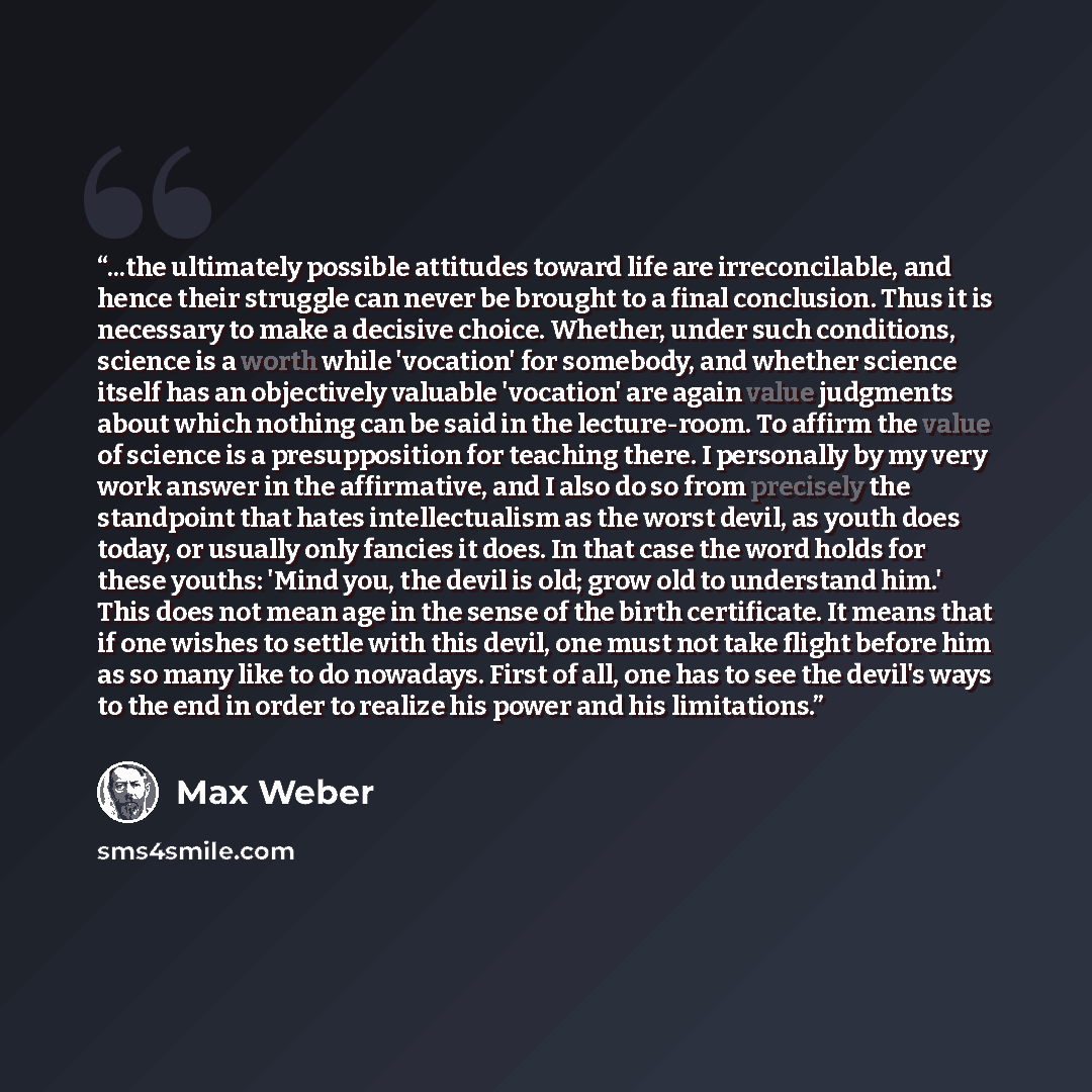 “...the ultimately possible attitudes toward life are irreconcilable, and hence their struggle can never be brought to a final conclusion. Thus it is necessary to make a decisive choice. Whether, under such conditions, science is a worth while 'vocation' for somebody, and whether science itself has…” quote by Max Weber