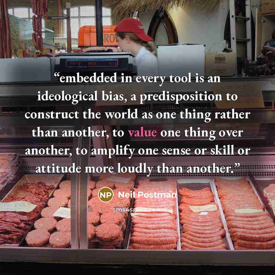 “embedded in every tool is an ideological bias, a predisposition to construct the world as one thing rather than another, to value one thing over another, to amplify one sense or skill or attitude more loudly than another.” quote by Neil Postman