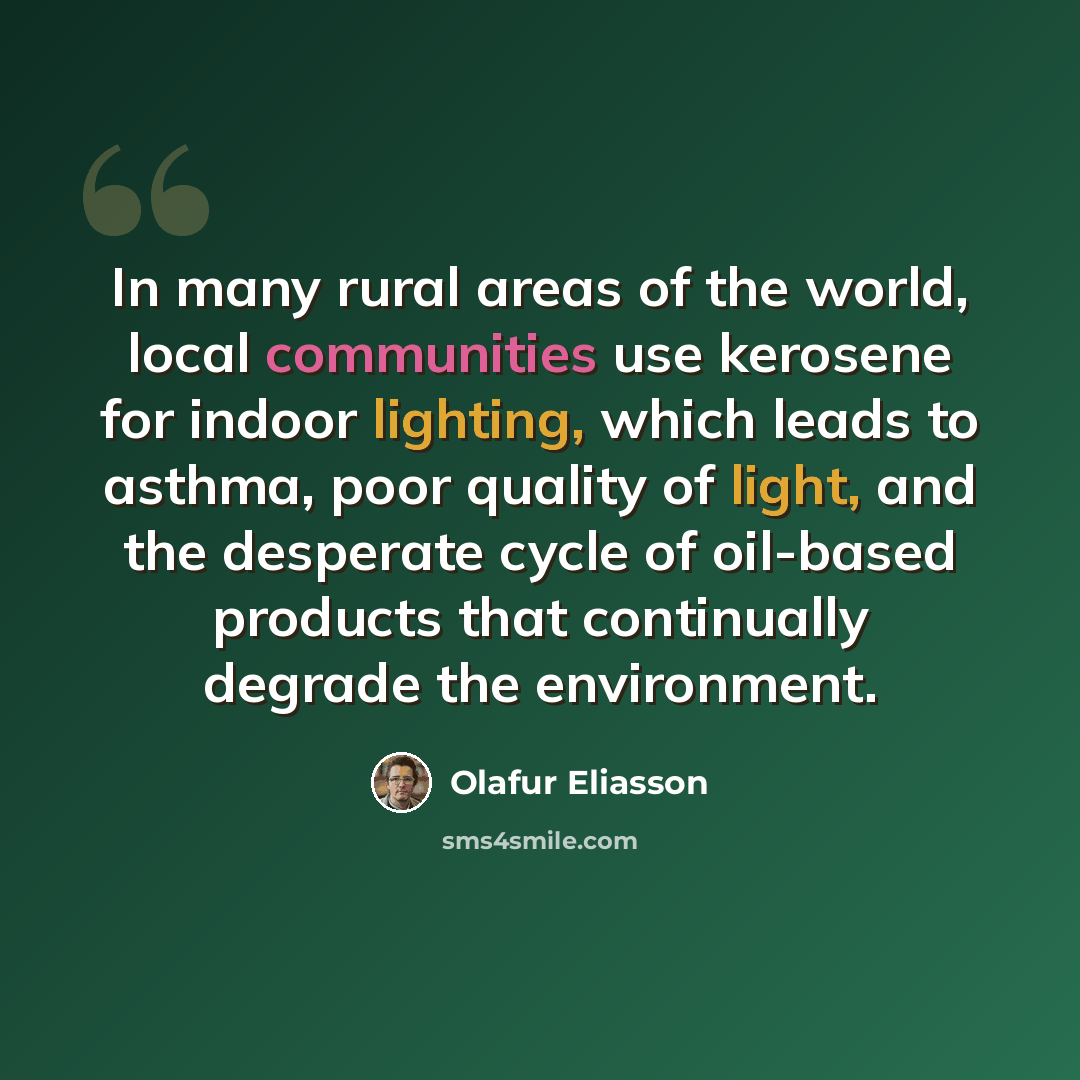 “In many rural areas of the world, local communities use kerosene for indoor lighting, which leads to asthma, poor quality of light, and the desperate cycle of oil-based products that continually degrade the environment.” quote by Olafur Eliasson