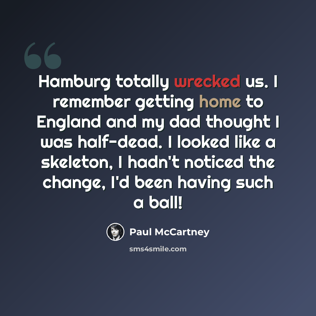 “Hamburg totally wrecked us. I remember getting home to England and my dad thought I was half-dead. I looked like a skeleton, I hadn't noticed the change, I'd been having such a ball!” quote by Paul McCartney