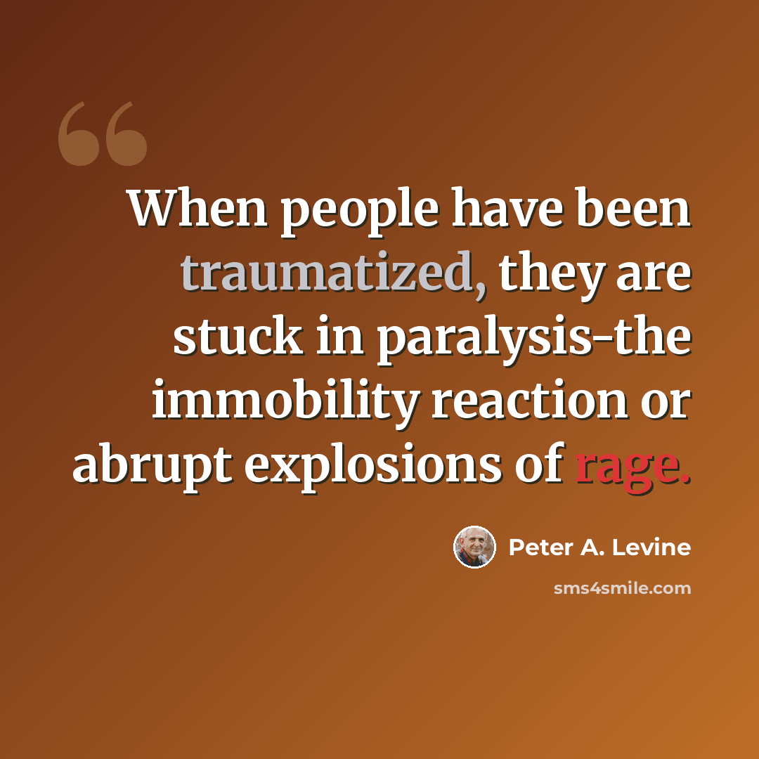 “When people have been traumatized, they are stuck in paralysis-the immobility reaction or abrupt explosions of rage.” quote by Peter A. Levine